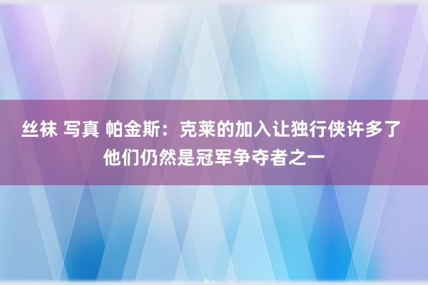 丝袜 写真 帕金斯：克莱的加入让独行侠许多了 他们仍然是冠军争夺者之一