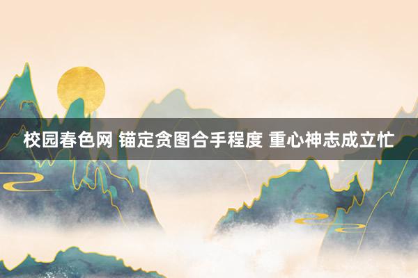 校园春色网 锚定贪图合手程度 重心神志成立忙