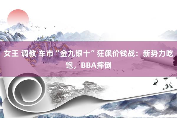 女王 调教 车市“金九银十”狂飙价钱战：新势力吃饱，BBA摔倒