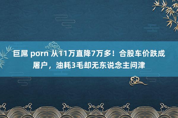 巨屌 porn 从11万直降7万多！合股车价跌成屠户，油耗3毛却无东说念主问津