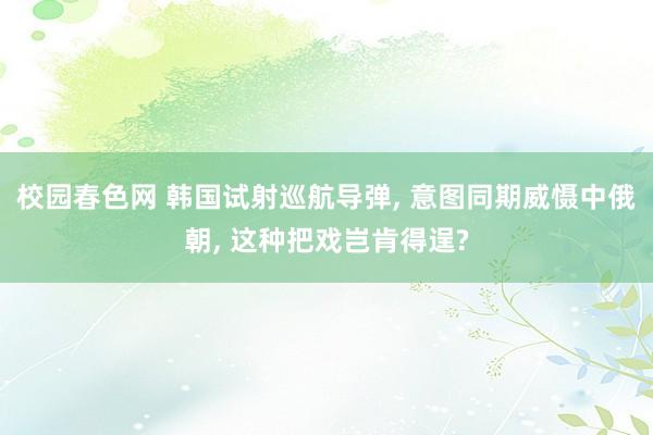 校园春色网 韩国试射巡航导弹， 意图同期威慑中俄朝， 这种把戏岂肯得逞?