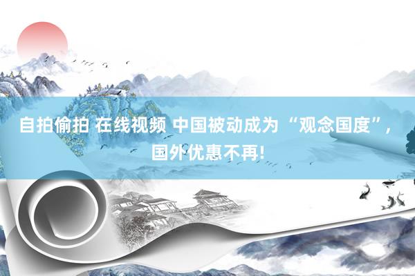 自拍偷拍 在线视频 中国被动成为 “观念国度”， 国外优惠不再!