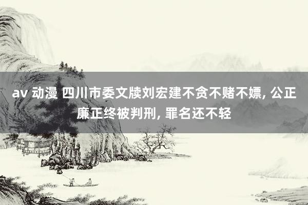 av 动漫 四川市委文牍刘宏建不贪不赌不嫖， 公正廉正终被判刑， 罪名还不轻