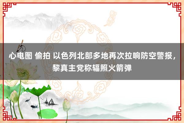 心电图 偷拍 以色列北部多地再次拉响防空警报，黎真主党称辐照火箭弹