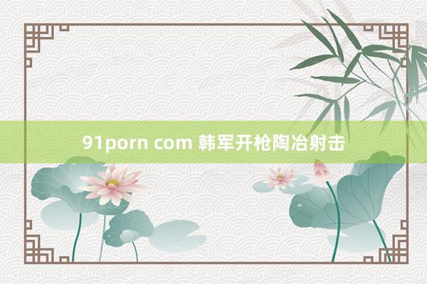 91porn com 韩军开枪陶冶射击