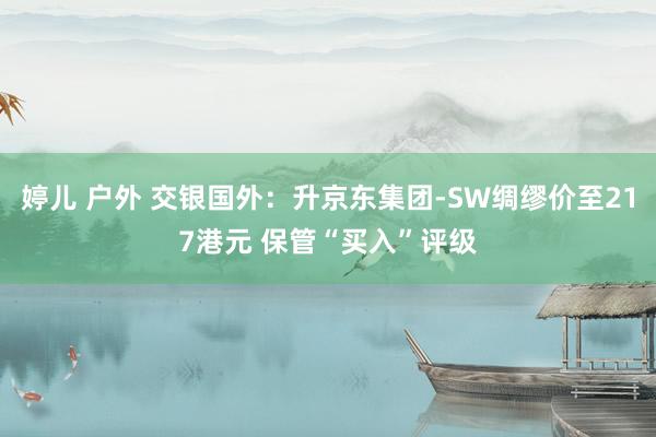 婷儿 户外 交银国外：升京东集团-SW绸缪价至217港元 保管“买入”评级