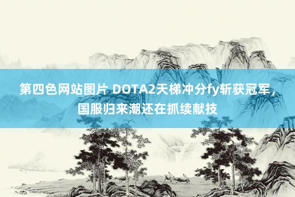 第四色网站图片 DOTA2天梯冲分fy斩获冠军，国服归来潮还在抓续献技