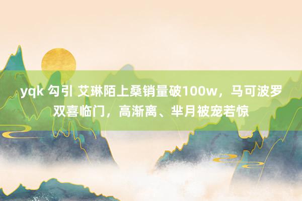 yqk 勾引 艾琳陌上桑销量破100w，马可波罗双喜临门，高渐离、芈月被宠若惊