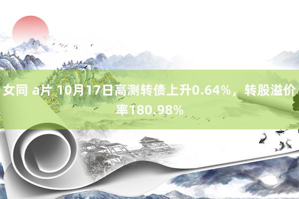 女同 a片 10月17日高测转债上升0.64%，转股溢价率180.98%