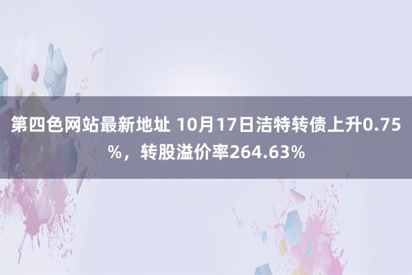 第四色网站最新地址 10月17日洁特转债上升0.75%，转股溢价率264.63%