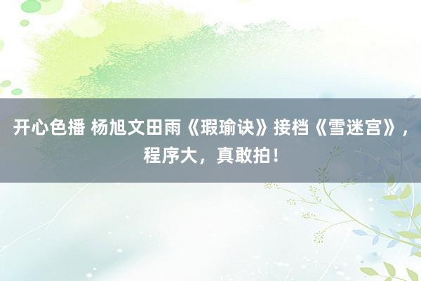 开心色播 杨旭文田雨《瑕瑜诀》接档《雪迷宫》，程序大，真敢拍！