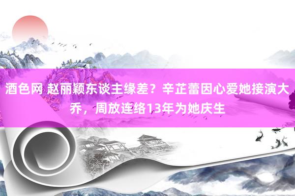 酒色网 赵丽颖东谈主缘差？辛芷蕾因心爱她接演大乔，周放连络13年为她庆生