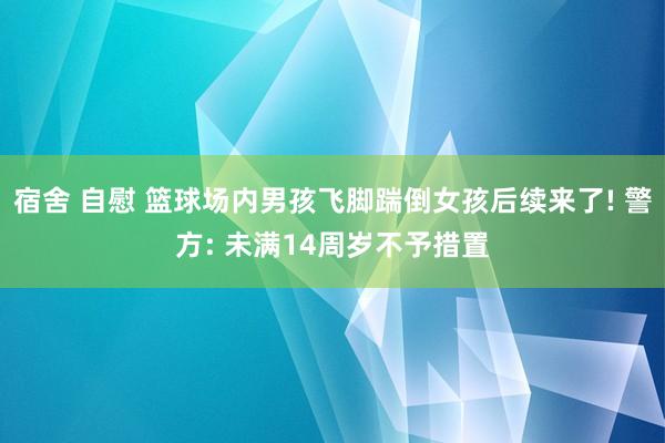 宿舍 自慰 篮球场内男孩飞脚踹倒女孩后续来了! 警方: 未满14周岁不予措置