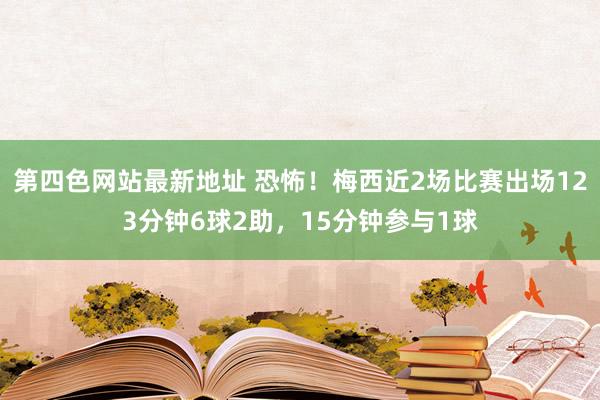 第四色网站最新地址 恐怖！梅西近2场比赛出场123分钟6球2助，15分钟参与1球