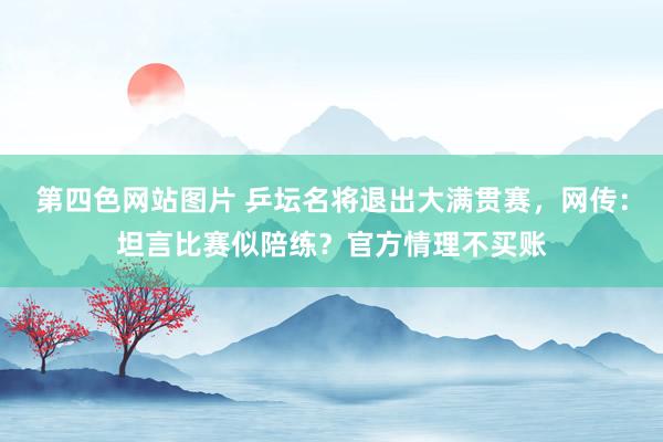 第四色网站图片 乒坛名将退出大满贯赛，网传：坦言比赛似陪练？官方情理不买账