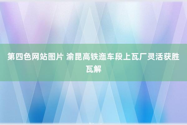 第四色网站图片 渝昆高铁迤车段上瓦厂灵活获胜瓦解