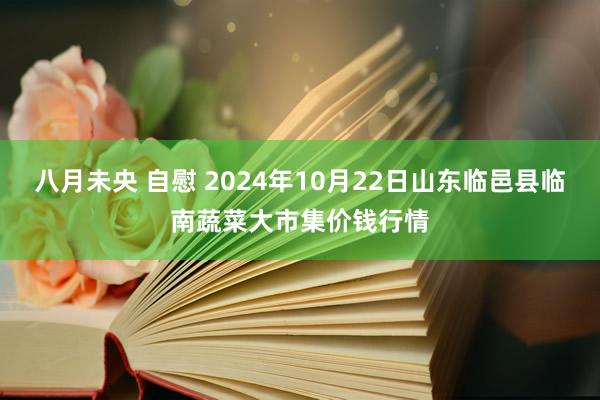 八月未央 自慰 2024年10月22日山东临邑县临南蔬菜大市集价钱行情