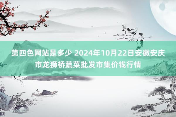 第四色网站是多少 2024年10月22日安徽安庆市龙狮桥蔬菜批发市集价钱行情