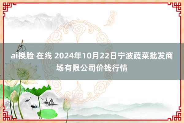 ai换脸 在线 2024年10月22日宁波蔬菜批发商场有限公司价钱行情