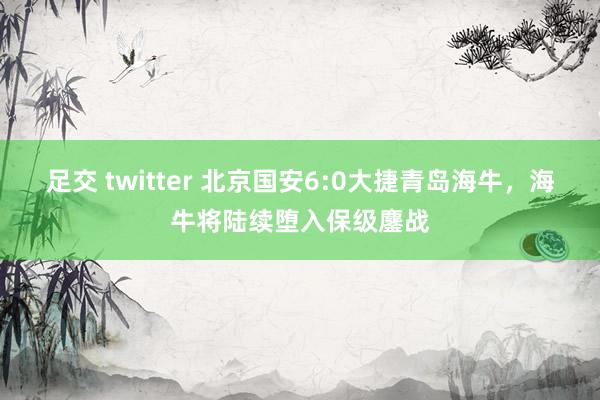 足交 twitter 北京国安6:0大捷青岛海牛，海牛将陆续堕入保级鏖战