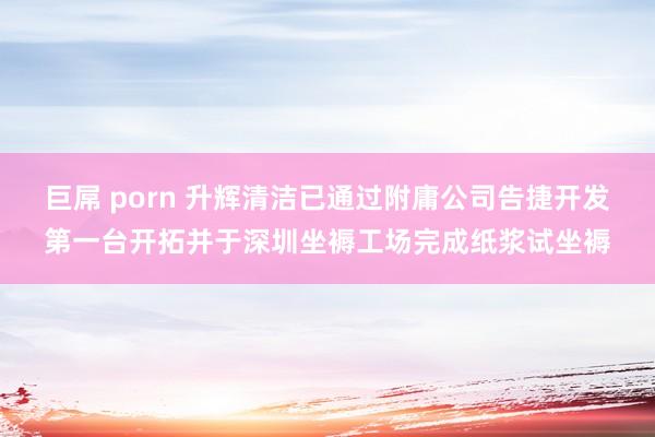 巨屌 porn 升辉清洁已通过附庸公司告捷开发第一台开拓并于深圳坐褥工场完成纸浆试坐褥