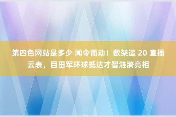 第四色网站是多少 闻令而动！数架运 20 直插云表，目田军环球抵达才智涟漪亮相