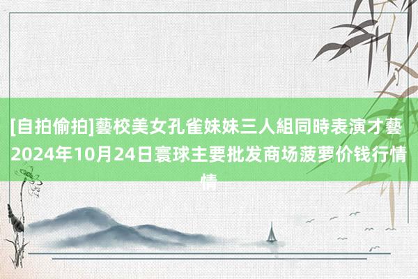 [自拍偷拍]藝校美女孔雀妹妹三人組同時表演才藝 2024年10月24日寰球主要批发商场菠萝价钱行情