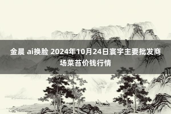 金晨 ai换脸 2024年10月24日寰宇主要批发商场菜苔价钱行情