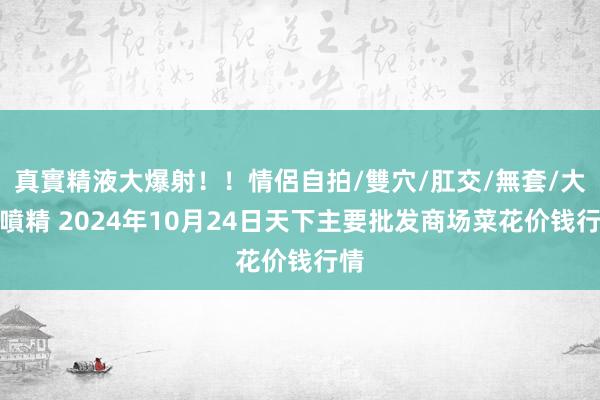 真實精液大爆射！！情侶自拍/雙穴/肛交/無套/大量噴精 2024年10月24日天下主要批发商场菜花价钱行情