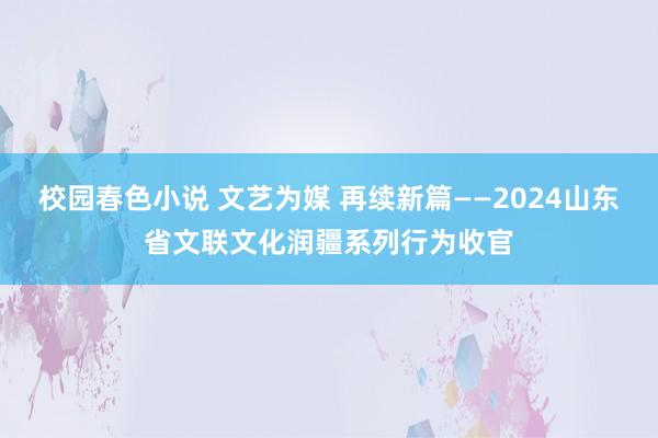 校园春色小说 文艺为媒 再续新篇——2024山东省文联文化润疆系列行为收官