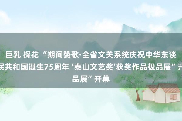 巨乳 探花 “期间赞歌·全省文关系统庆祝中华东谈主民共和国诞生75周年 ‘泰山文艺奖’获奖作品极品展”开幕