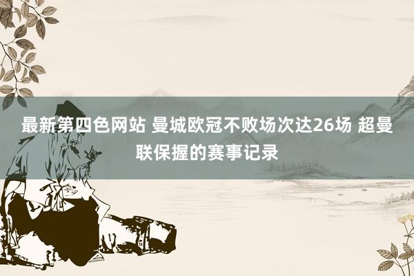 最新第四色网站 曼城欧冠不败场次达26场 超曼联保握的赛事记录