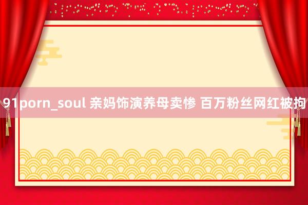 91porn_soul 亲妈饰演养母卖惨 百万粉丝网红被拘