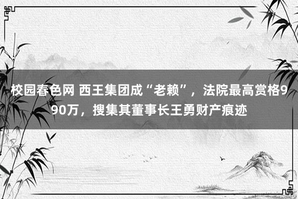 校园春色网 西王集团成“老赖”，法院最高赏格990万，搜集其董事长王勇财产痕迹