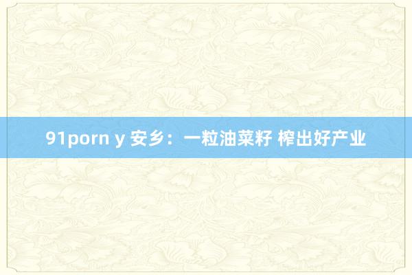 91porn y 安乡：一粒油菜籽 榨出好产业