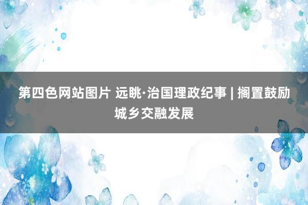 第四色网站图片 远眺·治国理政纪事 | 搁置鼓励城乡交融发展