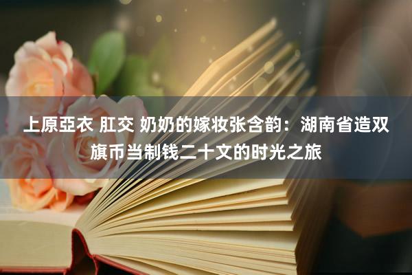 上原亞衣 肛交 奶奶的嫁妆张含韵：湖南省造双旗币当制钱二十文的时光之旅