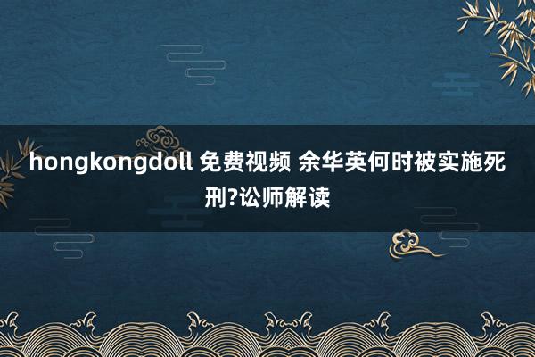 hongkongdoll 免费视频 余华英何时被实施死刑?讼师解读