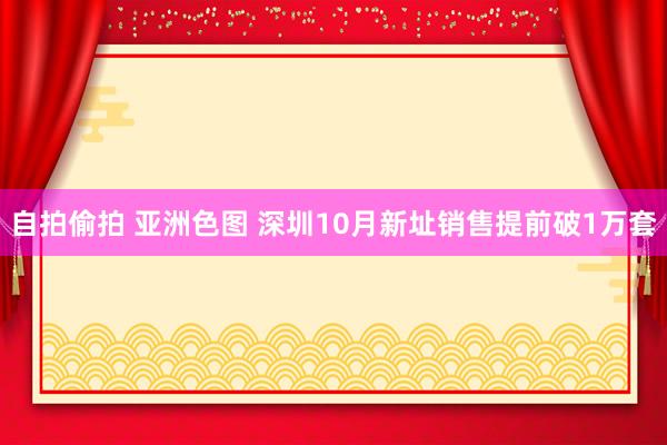 自拍偷拍 亚洲色图 深圳10月新址销售提前破1万套