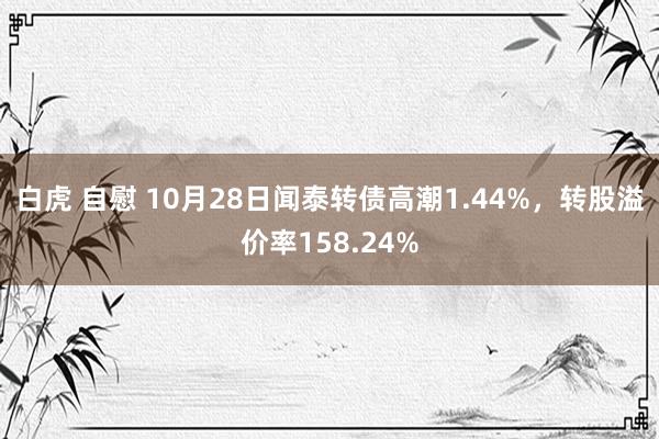 白虎 自慰 10月28日闻泰转债高潮1.44%，转股溢价率158.24%