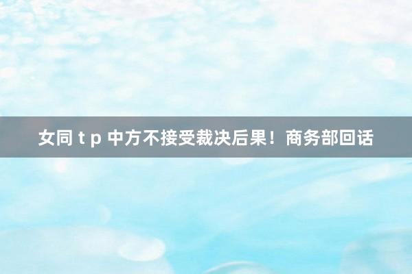 女同 t p 中方不接受裁决后果！商务部回话