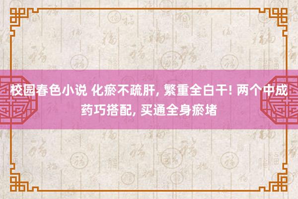 校园春色小说 化瘀不疏肝， 繁重全白干! 两个中成药巧搭配， 买通全身瘀堵