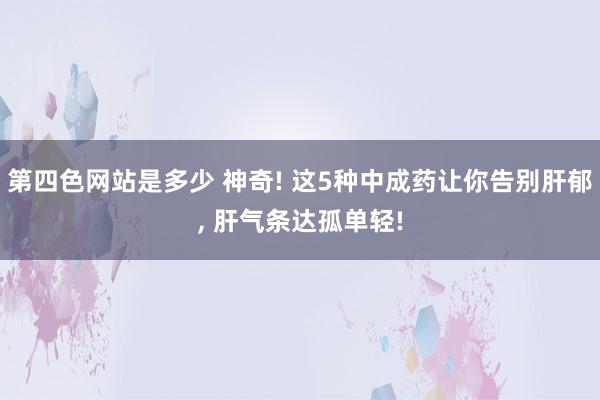 第四色网站是多少 神奇! 这5种中成药让你告别肝郁， 肝气条达孤单轻!