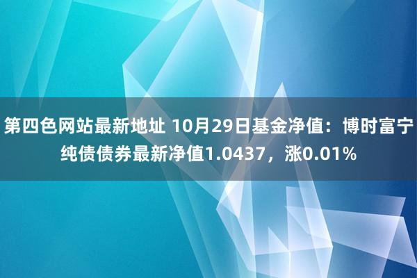 第四色网站最新地址 10月29日基金净值：博时富宁纯债债券最新净值1.0437，涨0.01%