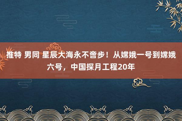 推特 男同 星辰大海永不啻步！从嫦娥一号到嫦娥六号，中国探月工程20年