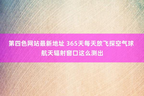 第四色网站最新地址 365天每天放飞探空气球 航天辐射窗口这么测出