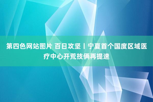 第四色网站图片 百日攻坚丨宁夏首个国度区域医疗中心开荒技俩再提速