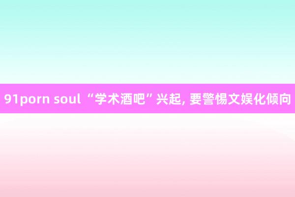 91porn soul “学术酒吧”兴起， 要警惕文娱化倾向