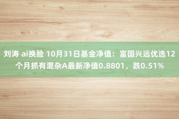 刘涛 ai换脸 10月31日基金净值：富国兴远优选12个月抓有混杂A最新净值0.8801，跌0.51%