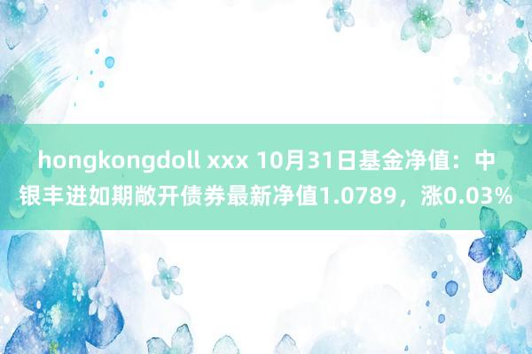 hongkongdoll xxx 10月31日基金净值：中银丰进如期敞开债券最新净值1.0789，涨0.03%